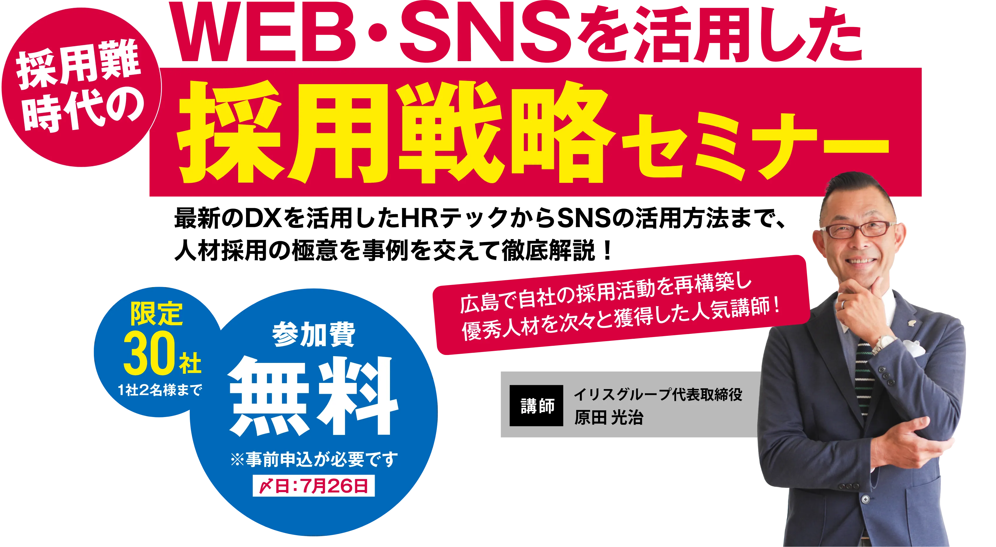 WEB・SNSを活用した採用難時代の採用戦略セミナー 最新のDXを活用したHRテックからSNSの活用方法まで、人材採用の極意を事例を交えて徹底解説！ 限定30社 1社2名様まで 参加費無料 ※事前申込が必要です 〆切：7月26日 【講師】イリスグループ代表取締役 原田 光治（広島で自社の採用活動を再構築し優秀人材を次々と獲得した人気講師！）
